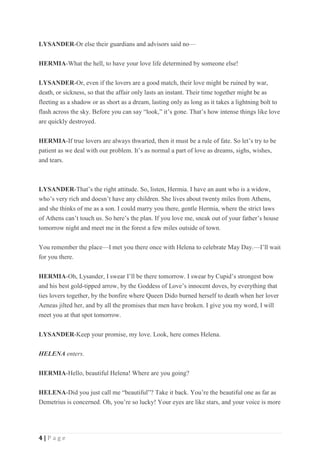 4 | P a g e
LYSANDER-Or else their guardians and advisors said no—
HERMIA-What the hell, to have your love life determined by someone else!
LYSANDER-Or, even if the lovers are a good match, their love might be ruined by war,
death, or sickness, so that the affair only lasts an instant. Their time together might be as
fleeting as a shadow or as short as a dream, lasting only as long as it takes a lightning bolt to
flash across the sky. Before you can say “look,” it’s gone. That’s how intense things like love
are quickly destroyed.
HERMIA-If true lovers are always thwarted, then it must be a rule of fate. So let’s try to be
patient as we deal with our problem. It’s as normal a part of love as dreams, sighs, wishes,
and tears.
LYSANDER-That’s the right attitude. So, listen, Hermia. I have an aunt who is a widow,
who’s very rich and doesn’t have any children. She lives about twenty miles from Athens,
and she thinks of me as a son. I could marry you there, gentle Hermia, where the strict laws
of Athens can’t touch us. So here’s the plan. If you love me, sneak out of your father’s house
tomorrow night and meet me in the forest a few miles outside of town.
You remember the place—I met you there once with Helena to celebrate May Day.—I’ll wait
for you there.
HERMIA-Oh, Lysander, I swear I’ll be there tomorrow. I swear by Cupid’s strongest bow
and his best gold-tipped arrow, by the Goddess of Love’s innocent doves, by everything that
ties lovers together, by the bonfire where Queen Dido burned herself to death when her lover
Aeneas jilted her, and by all the promises that men have broken. I give you my word, I will
meet you at that spot tomorrow.
LYSANDER-Keep your promise, my love. Look, here comes Helena.
HELENA enters.
HERMIA-Hello, beautiful Helena! Where are you going?
HELENA-Did you just call me “beautiful”? Take it back. You’re the beautiful one as far as
Demetrius is concerned. Oh, you’re so lucky! Your eyes are like stars, and your voice is more
 