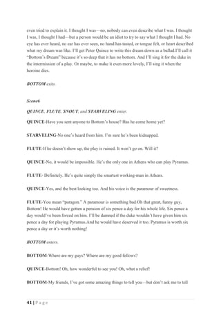 41 | P a g e
even tried to explain it. I thought I was—no, nobody can even describe what I was. I thought
I was, I thought I had—but a person would be an idiot to try to say what I thought I had. No
eye has ever heard, no ear has ever seen, no hand has tasted, or tongue felt, or heart described
what my dream was like. I’ll get Peter Quince to write this dream down as a ballad.I’ll call it
“Bottom’s Dream” because it’s so deep that it has no bottom. And I’ll sing it for the duke in
the intermission of a play. Or maybe, to make it even more lovely, I’ll sing it when the
heroine dies.
BOTTOM exits.
Scene6
QUINCE, FLUTE, SNOUT, and STARVELING enter.
QUINCE-Have you sent anyone to Bottom’s house? Has he come home yet?
STARVELING-No one’s heard from him. I’m sure he’s been kidnapped.
FLUTE-If he doesn’t show up, the play is ruined. It won’t go on. Will it?
QUINCE-No, it would be impossible. He’s the only one in Athens who can play Pyramus.
FLUTE- Definitely. He’s quite simply the smartest working-man in Athens.
QUINCE-Yes, and the best looking too. And his voice is the paramour of sweetness.
FLUTE-You mean “paragon.” A paramour is something bad.Oh that great, funny guy,
Bottom! He would have gotten a pension of six pence a day for his whole life. Six pence a
day would’ve been forced on him. I’ll be damned if the duke wouldn’t have given him six
pence a day for playing Pyramus.And he would have deserved it too. Pyramus is worth six
pence a day or it’s worth nothing!
BOTTOM enters.
BOTTOM-Where are my guys? Where are my good fellows?
QUINCE-Bottom! Oh, how wonderful to see you! Oh, what a relief!
BOTTOM-My friends, I’ve got some amazing things to tell you—but don’t ask me to tell
 