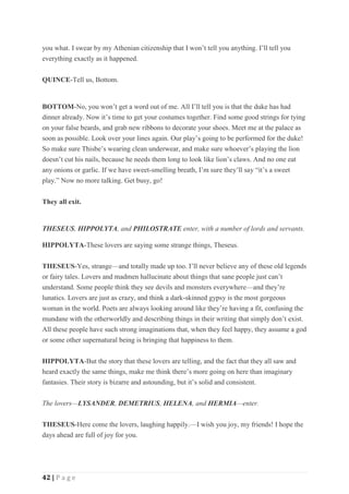 42 | P a g e
you what. I swear by my Athenian citizenship that I won’t tell you anything. I’ll tell you
everything exactly as it happened.
QUINCE-Tell us, Bottom.
BOTTOM-No, you won’t get a word out of me. All I’ll tell you is that the duke has had
dinner already. Now it’s time to get your costumes together. Find some good strings for tying
on your false beards, and grab new ribbons to decorate your shoes. Meet me at the palace as
soon as possible. Look over your lines again. Our play’s going to be performed for the duke!
So make sure Thisbe’s wearing clean underwear, and make sure whoever’s playing the lion
doesn’t cut his nails, because he needs them long to look like lion’s claws. And no one eat
any onions or garlic. If we have sweet-smelling breath, I’m sure they’ll say “it’s a sweet
play.” Now no more talking. Get busy, go!
They all exit.
THESEUS, HIPPOLYTA, and PHILOSTRATE enter, with a number of lords and servants.
HIPPOLYTA-These lovers are saying some strange things, Theseus.
THESEUS-Yes, strange—and totally made up too. I’ll never believe any of these old legends
or fairy tales. Lovers and madmen hallucinate about things that sane people just can’t
understand. Some people think they see devils and monsters everywhere—and they’re
lunatics. Lovers are just as crazy, and think a dark-skinned gypsy is the most gorgeous
woman in the world. Poets are always looking around like they’re having a fit, confusing the
mundane with the otherworldly and describing things in their writing that simply don’t exist.
All these people have such strong imaginations that, when they feel happy, they assume a god
or some other supernatural being is bringing that happiness to them.
HIPPOLYTA-But the story that these lovers are telling, and the fact that they all saw and
heard exactly the same things, make me think there’s more going on here than imaginary
fantasies. Their story is bizarre and astounding, but it’s solid and consistent.
The lovers—LYSANDER, DEMETRIUS, HELENA, and HERMIA—enter.
THESEUS-Here come the lovers, laughing happily.—I wish you joy, my friends! I hope the
days ahead are full of joy for you.
 