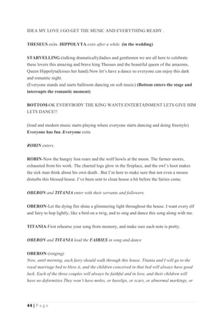 44 | P a g e
IDEA MY LOVE I GO GET THE MUSIC AND EVERYTHING READY .
THESEUS exits .HIPPOLYTA exits after a while. (in the wedding)
STARVELLING-(talking dramatically)ladies and gentlemen we are all here to celebrate
these lovers this amazing and brave king Thesues and the beautiful queen of the amazons,
Queen Hippolyta(kisses her hand).Now let’s have a dance so everyone can enjoy this dark
and romantic night.
(Everyone stands and starts ballroom dancing on soft music) (Bottom enters the stage and
interrupts the romantic moment)
BOTTOM-OK EVERYBODY THE KING WANTS ENTERTAINMENT LETS GIVE HIM
LETS DANCE!!
(loud and modern music starts playing where everyone starts dancing and doing freestyle)
Everyone has fun .Everyone exits
ROBIN enters.
ROBIN-Now the hungry lion roars and the wolf howls at the moon. The farmer snores,
exhausted from his work. The charred logs glow in the fireplace, and the owl’s hoot makes
the sick man think about his own death . But I’m here to make sure that not even a mouse
disturbs this blessed house. I’ve been sent to clean house a bit before the fairies come.
OBERON and TITANIA enter with their servants and followers.
OBERON-Let the dying fire shine a glimmering light throughout the house. I want every elf
and fairy to hop lightly, like a bird on a twig, and to sing and dance this song along with me.
TITANIA-First rehearse your song from memory, and make sure each note is pretty.
OBERON and TITANIA lead the FAIRIES in song and dance
OBERON-(singing)
Now, until morning, each fairy should walk through this house. Titania and I will go to the
royal marriage bed to bless it, and the children conceived in that bed will always have good
luck. Each of the three couples will always be faithful and in love, and their children will
have no deformities.They won’t have moles, or harelips, or scars, or abnormal markings, or
 