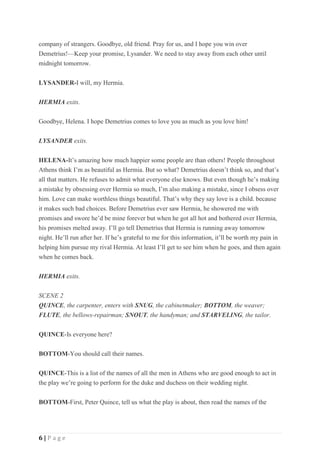 6 | P a g e
company of strangers. Goodbye, old friend. Pray for us, and I hope you win over
Demetrius!—Keep your promise, Lysander. We need to stay away from each other until
midnight tomorrow.
LYSANDER-I will, my Hermia.
HERMIA exits.
Goodbye, Helena. I hope Demetrius comes to love you as much as you love him!
LYSANDER exits.
HELENA-It’s amazing how much happier some people are than others! People throughout
Athens think I’m as beautiful as Hermia. But so what? Demetrius doesn’t think so, and that’s
all that matters. He refuses to admit what everyone else knows. But even though he’s making
a mistake by obsessing over Hermia so much, I’m also making a mistake, since I obsess over
him. Love can make worthless things beautiful. That’s why they say love is a child. because
it makes such bad choices. Before Demetrius ever saw Hermia, he showered me with
promises and swore he’d be mine forever but when he got all hot and bothered over Hermia,
his promises melted away. I’ll go tell Demetrius that Hermia is running away tomorrow
night. He’ll run after her. If he’s grateful to me for this information, it’ll be worth my pain in
helping him pursue my rival Hermia. At least I’ll get to see him when he goes, and then again
when he comes back.
HERMIA exits.
SCENE 2
QUINCE, the carpenter, enters with SNUG, the cabinetmaker; BOTTOM, the weaver;
FLUTE, the bellows-repairman; SNOUT, the handyman; and STARVELING, the tailor.
QUINCE-Is everyone here?
BOTTOM-You should call their names.
QUINCE-This is a list of the names of all the men in Athens who are good enough to act in
the play we’re going to perform for the duke and duchess on their wedding night.
BOTTOM-First, Peter Quince, tell us what the play is about, then read the names of the
 