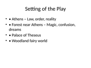 Setting of the Play
• • Athens – Law, order, reality
• • Forest near Athens – Magic, confusion,
dreams
• • Palace of Theseus
• • Woodland fairy world
 