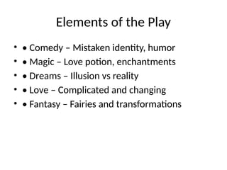Elements of the Play
• • Comedy – Mistaken identity, humor
• • Magic – Love potion, enchantments
• • Dreams – Illusion vs reality
• • Love – Complicated and changing
• • Fantasy – Fairies and transformations
 