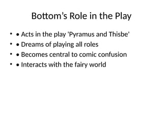 Bottom’s Role in the Play
• • Acts in the play 'Pyramus and Thisbe'
• • Dreams of playing all roles
• • Becomes central to comic confusion
• • Interacts with the fairy world
 