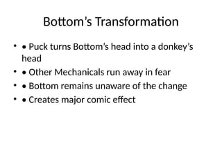 Bottom’s Transformation
• • Puck turns Bottom’s head into a donkey’s
head
• • Other Mechanicals run away in fear
• • Bottom remains unaware of the change
• • Creates major comic effect
 