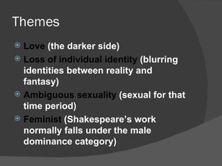 Themes Love  (the darker side) Loss of individual identity  (blurring identities between reality and fantasy) Ambiguous sexuality  (sexual for that time period) Feminist  (Shakespeare’s work normally falls under the male dominance category) 