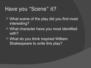 Have you “Scene” it? What scene of the play did you find most interesting?  What character have you most identified with? What do you think inspired William Shakespeare to write this play? 