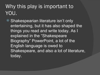 Why this play is important to YOU. Shakespearian literature isn’t only entertaining, but it has also shaped the things you read and write today. As I explained in the “Shakespeare Biography” PowerPoint, a lot of the English language is owed to Shakespeare, and also a lot of literature, today. 