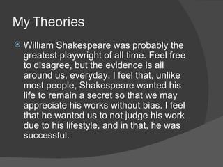 My Theories William Shakespeare was probably the greatest playwright of all time. Feel free to disagree, but the evidence is all around us, everyday. I feel that, unlike most people, Shakespeare wanted his life to remain a secret so that we may appreciate his works without bias. I feel that he wanted us to not judge his work due to his lifestyle, and in that, he was successful. 