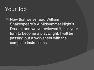 Your Job Now that we’ve read William Shakespeare’s A Midsummer Night’s Dream, and we’ve reviewed it, it is your turn to become a playwright. I will be passing out a worksheet with the complete instructions. 
