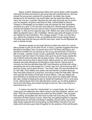 Egeus, another Shakespearean father who cannot abide a wilful daughter,
interrupts the Duke and Queen to get some help with handling Hermia, who has
chosen the young man Lysander for a boyfriend. Her father has chosen
Demetrius for her boyfriend, and would rather see her dead than allow her to
marry her true love, Lysander. Because this poor dad obviously has no control
over his daughter, he goes to the Duke for help. Unfortunately for Hermia,
Theseus is immediately on her father’s side and advises her that “[her] father
should be as a god” (I.i.47) and she must obey him. Hermia begs the Duke to
consider the situation from her point of view [“I would my father looked but with
my eyes” (I.i.56)], but his response says it all: “Rather your eyes must with [your
father’s] judgment look (I.i.48). Crestfallen, Hermia asks what will happen to her if
she refuses to marry Demetrius. The unhappy answer? To die, or to live like a
nun, without the company of men (or possibly all other human beings) forever.
The Duke says that she has just until the new moon, when he and Hippolyta will
wed, to decide her fate.

        Demetrius speaks up and begs Hermia to relent and marry him, and he
tells Lysander to give up his claim on her. In return, Lysander suggests that since
Demetrius has Egeus’ love, he should marry him! The Duke asks Egeus and
Demetrius to follow him out, leaving our two young and sad lovers a chance to
talk in private. Lysander comes up with a great plan: they will sneak out of their
houses at night and meet in the woods, then go to his aunt’s house outside the
city of Athens where the laws will not apply to them. They swear their love to
each other and just as they’re about to part, Helena shows up. She is lovesick
because she loves Demetrius and Demetrius loves Hermia. Hermia tries to
convince her that she definitely does NOT love Demetrius and that she’s doing
everything she can to discourage him. [“I frown upon him, yet he loves me still…I
give him curses, yet he gives me love…The more I hate, the more he follows me
(I.i.194-198).]. Poor Helena only wishes she had Hermia’s problem! Because
they have been friends for a long time, and trying to make her feel better, Hermia
and Lysander tell Helena of their plan to leave Athens – this way Helena will
have Demetrius to herself and not have to worry about his chasing after Hermia.
But, alas, instead of keeping the plan to herself and waiting for him to come back
to her, Helena figures that if she tells Demetrius what’s up, he will be grateful to
her for the information and at least she’ll get to see him. Not a nice thing for a
best friend to do, is it?

        In scene ii we meet the “mechanicals” or, in some books, the “clowns.”
These guys are tradesmen who make a living in jobs like carpenter, weaver, and
tailor. They are not sophisticated and neither are they brilliant. They are good,
hard working, honourable men who have no idea how funny they are. We first
meet them at Peter Quince’s house, where they are getting together to organize
a performance for the Duke and Queen’s wedding. Quince works very hard to
keep things organized and moving along, but Nick Bottom has lots of his own
ideas which provide a good deal of laughter for the audience. When all the parts
 