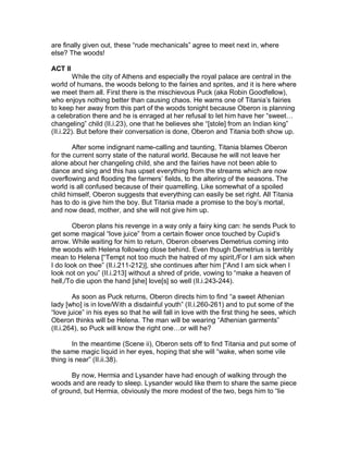 are finally given out, these “rude mechanicals” agree to meet next in, where
else? The woods!

ACT II
         While the city of Athens and especially the royal palace are central in the
world of humans, the woods belong to the fairies and sprites, and it is here where
we meet them all. First there is the mischievous Puck (aka Robin Goodfellow),
who enjoys nothing better than causing chaos. He warns one of Titania’s fairies
to keep her away from this part of the woods tonight because Oberon is planning
a celebration there and he is enraged at her refusal to let him have her “sweet…
changeling” child (II.i.23), one that he believes she “[stole] from an Indian king”
(II.i.22). But before their conversation is done, Oberon and Titania both show up.

        After some indignant name-calling and taunting, Titania blames Oberon
for the current sorry state of the natural world. Because he will not leave her
alone about her changeling child, she and the fairies have not been able to
dance and sing and this has upset everything from the streams which are now
overflowing and flooding the farmers’ fields, to the altering of the seasons. The
world is all confused because of their quarrelling. Like somewhat of a spoiled
child himself, Oberon suggests that everything can easily be set right. All Titania
has to do is give him the boy. But Titania made a promise to the boy’s mortal,
and now dead, mother, and she will not give him up.

       Oberon plans his revenge in a way only a fairy king can: he sends Puck to
get some magical “love juice” from a certain flower once touched by Cupid’s
arrow. While waiting for him to return, Oberon observes Demetrius coming into
the woods with Helena following close behind. Even though Demetrius is terribly
mean to Helena [“Tempt not too much the hatred of my spirit,/For I am sick when
I do look on thee” (II.i.211-212)], she continues after him [“And I am sick when I
look not on you” (II.i.213] without a shred of pride, vowing to “make a heaven of
hell,/To die upon the hand [she] love[s] so well (II.i.243-244).

        As soon as Puck returns, Oberon directs him to find “a sweet Athenian
lady [who] is in love/With a disdainful youth” (II.i.260-261) and to put some of the
“love juice” in his eyes so that he will fall in love with the first thing he sees, which
Oberon thinks will be Helena. The man will be wearing “Athenian garments”
(II.i.264), so Puck will know the right one…or will he?

        In the meantime (Scene ii), Oberon sets off to find Titania and put some of
the same magic liquid in her eyes, hoping that she will “wake, when some vile
thing is near” (II.ii.38).

       By now, Hermia and Lysander have had enough of walking through the
woods and are ready to sleep. Lysander would like them to share the same piece
of ground, but Hermia, obviously the more modest of the two, begs him to “lie
 