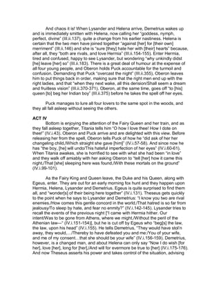 And chaos it is! When Lysander and Helena arrive, Demetrius wakes up
and is immediately smitten with Helena, now calling her “goddess, nymph,
perfect, divine” (III.ii.137), quite a change from his earlier nastiness. Helena is
certain that the two men have joined together “against [her] for [their own]
merriment” (III.ii.146) and she is “sure [they] hate her with [their] hearts” because,
after all, they “both are rivals, and love Hermia” (III.ii.154-155). Enter Hermia,
tired and confused, happy to see Lysander, but wondering “why unkindly didst
[he] leave [her] so” (III.ii.183). There is a great deal of humour at the expense of
all four young people, and Oberon holds Puck accountable for the turmoil and
confusion. Demanding that Puck “overcast the night” (III.ii.355), Oberon leaves
him to put things back in order, making sure that the right men end up with the
right ladies, and that “when they next wake, all this derision/Shall seem a dream
and fruitless vision” (III.ii.370-371). Oberon, at the same time, goes off “to [his]
queen [to] beg her Indian boy” (III.ii.375) before he takes the spell off her eyes.

       Puck manages to lure all four lovers to the same spot in the woods, and
they all fall asleep without seeing the others.

ACT IV
        Bottom is enjoying the attention of the Fairy Queen and her train, and as
they fall asleep together, Titania tells him “O how I love thee! How I dote on
thee!” (IV.i.43). Oberon and Puck arrive and are delighted with this view. Before
releasing her from the spell, Oberon tells Puck of how he “did ask of her her
changeling child,/Which straight she gave [him]” (IV.i.57-58). And since now he
has “the boy, [he] will undo/This hateful imperfection of her eyes” (IV.i.60-61).
When Titania awakes, she is horrified to see with what she had been “in love”
and they walk off amiably with her asking Oberon to “tell [her] how it came this
night,/That [she] sleeping here was found,/With these mortals on the ground”
(IV.i.99-101).

        As the Fairy King and Queen leave, the Duke and his Queen, along with
Egeus, enter. They are out for an early morning fox hunt and they happen upon
Hermia, Helena, Lysander and Demetrius. Egeus is quite surprised to find them
all, and “wonder[s] of their being here together” (IV.i.131). Theseus gets quickly
to the point when he says to Lysander and Demetrius: “I know you two are rival
enemies./How comes this gentle concord in the world,/That hatred is so far from
jealousy/To sleep by hate, and fear no enmity?” (IV.i.142-145). Lysander tries to
recall the events of the previous night [“I came with Hermia hither. Our
intent/Was to be gone from Athens, where we might,/Without the peril of the
Athenian law—“ (IV.i.151-154)], but he is cut off by Egeus who “beg[s] the law,
the law, upon his head” (IV.i.155). He tells Demetrius, “They would have stol’n
away, they would,…/Thereby to have defeated you and me:/You of your wife,
and me of my consent…that she should be your wife” (IV.i.156-159). Demetrius,
however, is a changed man, and about Helena can only say “Now I do wish [for
her], love [her], long for [her],/And will for evermore be true to [her] (IV.i.175-176).
And now Theseus asserts his power and takes control of the situation, advising
 