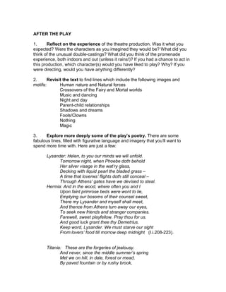 AFTER THE PLAY

1.     Reflect on the experience of the theatre production. Was it what you
expected? Were the characters as you imagined they would be? What did you
think of the unusual double-castings? What did you think of the promenade
experience, both indoors and out (unless it rains!)? If you had a chance to act in
this production, which character(s) would you have liked to play? Why? If you
were directing, would you have anything differently?

2.      Revisit the text to find lines which include the following images and
motifs:       Human nature and Natural forces
              Crossovers of the Fairy and Mortal worlds
              Music and dancing
              Night and day
              Parent-child relationships
              Shadows and dreams
              Fools/Clowns
              Nothing
              Magic

3.    Explore more deeply some of the play’s poetry. There are some
fabulous lines, filled with figurative language and imagery that you’ll want to
spend more time with. Here are just a few:

       Lysander: Helen, to you our minds we will unfold.
             Tomorrow night, when Phoebe doth behold
             Her silver visage in the wat’ry glass,
             Decking with liquid pearl the bladed grass –
             A time that loverws’ flights doth still conceal –
             Through Athens’ gates have we devised to steal.
       Hermia: And in the wood, where often you and I
             Upon faint primrose beds were wont to lie,
             Emptying our bosoms of their counsel sweet,
             There my Lysander and myself shall meet,
             And thence from Athens turn away our eyes,
             To seek new friends and stranger companies.
             Farewell, sweet playfellow. Pray thou for us.
             And good luck grant thee thy Demetrius.
             Keep word, Lysander. We must starve our sight
             From lovers’ food till morrow deep midnight (I.i.208-223).


       Titania: These are the forgeries of jealousy.
              And never, since the middle summer’s spring
              Met we on hill, in dale, forest or mead,
              By paved fountain or by rushy brook,
 