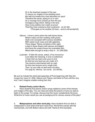 Or in the beached margent of the sea,
             To dance our ringlets to the whistling wind,
             But with thy brawls thou hast disturbed our sport.
             Therefore the winds, piping to us in vain,
             As in revenge have sucked up from the sea
             Contagious fogs which, falling in the land,
             Have every pelting river made so proud
             That they have overborne their continents (II.i.81-92).
                    (This goes on for another 22 lines – and it’s all wonderful!)


      Oberon: I know a bank where the wild thyme blows,
           Where oxlips and the nodding violet grows,
           Quite over-canopied with luscious woodbine,
           With sweet musk roses and with eglantine.
           There sleeps Titania sometime of the night,
           Lulled in these flowers with dances and delight.
           And there the snake throws her enamelled skin,
           Weed wide enough to wrap a fairy in (II.i.249-256).

      Lysander: O take the sense, sweet, of my innocence.
            Love takes the meaning, in love’s conference.
            I mean that my heart unto yours is knit,
            So that but one heart we can make of it.
            Two bosoms interchainèd with an oath.
            So then two bosoms and a single troth.
            Then by your side no bed-room me deny.
            For lying so, Hermia, I do not lie (II.ii.49-56).


Be sure to include the entire last speeches of Puck beginning with Now the
hungry lion roars (V.i.359), Oberon and Titania, and back to Puck until the very
end. I can’t imagine a better ending than this!


4.      Related Poetry and/or Music:
        Have students find poems and/or songs related to some of the themes
and images of the play. You can read and study the poems or lyrics as well as
listen to the songs. For songs, discuss how the music complements the lyrics.
What kind of music would you use as background for various scenes of the play?



5.    Malapropisms and other word play. Have students find out what a
malapropism is and where that term came from. Revisit the scenes with the
mechanicals, and with Bottom alone and with Titania to find examples.
 