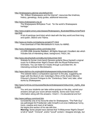 http://shakespeare.palomar.edu/default.htm
        “Mr. William Shakespeare and the Internet”; resources like timelines,
        history, genealogy, study guides, additional resources.

http://www.shakespeare.org.uk
        The Shakespeare Birthplace Trust: “for the world’s Shakespeare
        heritage.”

http://www.english.emory.edu/classes/Shakespeare_Illustrated/MidsummerPainti
ngs.html
        A list of paintings (and links) which deal with the fairy world and their king
        and queen, Oberon and Titania.

http://www.ez-tracks.com/getsong-songid-471.html
        Free download of Felix Mendelssohn’s music for AMND.

http://www.shakespeare-online.com/index.html
        (©1999-2006 Amanda Mabillard. All Rights Reserved.) Excellent site which
        includes lots of interesting ideas, background, FAQ’s, etc.

http://www.stevehackett.com/albums/midsummer.html
        Website for former (rock band) Genesis guitarist Steve Hackett’s original
        music for A Midsummer Night’s Dream with the Royal Philharmonic
        Orchestra. You can listen to 4 tracks through a provided link. An
        interesting contrast to Mendelssohn.

http://www.stjohns-chs.org/english/shakespeare/midsummer/dream.html
        This website takes a comparative approach to the play, suggesting we
        begin with the Book of Job, Coleridge’s Rime of the Ancient Mariner,
        Chaucer’s General Prologue to the “Canterbury Tales” and, later, other
        works by Shakespeare.

http://www.funtrivia.com/quizzes/literature/shakespeare/midsummer_nights_drea
m.html
        You and your students can take online quizzes on the play, submit your
        answers and get your score almost instantly. Some even have more
        information along with the answers. I tried it – it’s educational and fun!

http://www.pathguy.com/mnd.htm
        Consistently one of my favourite sites for Shakespeare, “The Path Guy”
        (as pathologist Ed Friedlander calls himself) is at once intellectual, funny,
        ironic, creative and most of all helpful.
        He begins this section of his site with this:
        Warning: Some people have claimed that "A Midsummer Night's Dream"
        is full of "adult", "immoral", and/or "occult" content. I disagree strongly, but
 