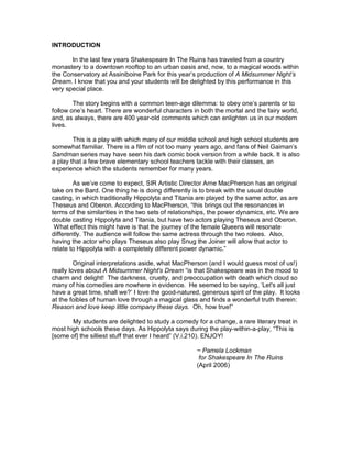 INTRODUCTION

       In the last few years Shakespeare In The Ruins has traveled from a country
monastery to a downtown rooftop to an urban oasis and, now, to a magical woods within
the Conservatory at Assiniboine Park for this year’s production of A Midsummer Night’s
Dream. I know that you and your students will be delighted by this performance in this
very special place.

        The story begins with a common teen-age dilemma: to obey one’s parents or to
follow one’s heart. There are wonderful characters in both the mortal and the fairy world,
and, as always, there are 400 year-old comments which can enlighten us in our modern
lives.

        This is a play with which many of our middle school and high school students are
somewhat familiar. There is a film of not too many years ago, and fans of Neil Gaiman’s
Sandman series may have seen his dark comic book version from a while back. It is also
a play that a few brave elementary school teachers tackle with their classes, an
experience which the students remember for many years.

        As we’ve come to expect, SIR Artistic Director Arne MacPherson has an original
take on the Bard. One thing he is doing differently is to break with the usual double
casting, in which traditionally Hippolyta and Titania are played by the same actor, as are
Theseus and Oberon. According to MacPherson, “this brings out the resonances in
terms of the similarities in the two sets of relationships, the power dynamics, etc. We are
double casting Hippolyta and Titania, but have two actors playing Theseus and Oberon.
 What effect this might have is that the journey of the female Queens will resonate
differently. The audience will follow the same actress through the two rolees. Also,
having the actor who plays Theseus also play Snug the Joiner will allow that actor to
relate to Hippolyta with a completely different power dynamic.”

         Original interpretations aside, what MacPherson (and I would guess most of us!)
really loves about A Midsummer Night's Dream “is that Shakespeare was in the mood to
charm and delight! The darkness, cruelty, and preoccupation with death which cloud so
many of his comedies are nowhere in evidence. He seemed to be saying, ‘Let's all just
have a great time, shall we?’ I love the good-natured, generous spirit of the play. It looks
at the foibles of human love through a magical glass and finds a wonderful truth therein:
Reason and love keep little company these days. Oh, how true!”

       My students are delighted to study a comedy for a change, a rare literary treat in
most high schools these days. As Hippolyta says during the play-within-a-play, “This is
[some of] the silliest stuff that ever I heard” (V.i.210). ENJOY!

                                                     ~ Pamela Lockman
                                                      for Shakespeare In The Ruins
                                                     (April 2006)
 