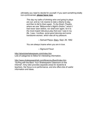 ultimately you need to decide for yourself. If you want something totally
       non-controversial, please leave now.

              This day my oaths of drinking wine and going to plays
              are out, and so I do resolve to take a liberty to-day,
              and then to fall to them again. To the King's Theatre,
              where we saw "Midsummer's Night's Dream," which I
              had never seen before, nor shall ever again, for it is
              the most insipid ridiculous play that ever I saw in my
              life. I saw, I confess, some good dancing and some
              handsome women, which was all my pleasure.

                            -- Samuel Pepys, Diary, Sept. 29, 1662

              You are always insane when you are in love.

                            -- Sigmund Freud

http://absoluteshakespeare.com/index.htm
Lots of categories to follow for interesting information.

http://www.shakespearehigh.com/library/surfbard/index.htm
“Surfing with the Bard: Your Shakespeare Classroom on the
Internet”; Amy Ulen provides separate areas for students &
teachers. Her focus is on performance, and she offers lots of useful
information and ideas.
 