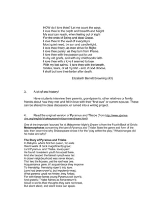 HOW do I love thee? Let me count the ways.
                I love thee to the depth and breadth and height
                My soul can reach, when feeling out of sight
                For the ends of Being and ideal Grace.
                I love thee to the level of everyday's
                Most quiet need, by sun and candle-light.
                I love thee freely, as men strive for Right;
                I love thee purely, as they turn from Praise.
                I love thee with the passion put to use
                In my old griefs, and with my childhood's faith.
                I love thee with a love I seemed to lose
                With my lost saints, -I love thee with the breath,
                Smiles, tears, of all my life! - and, if God choose,
                I shall but love thee better after death.

                                        Elizabeth Barrett Browning (43)



3.      A bit of oral history!

        Have students interview their parents, grandparents, other relatives or family
friends about how they met and fell in love with their “first love” or current spouse. These
can be shared in class discussion, or turned into a writing project.


4.      Read the original version of Pyramus and Thisbe (from http://www.stjohns-
chs.org/english/shakespeare/midsummer/dream.html)

One of the important 'sources' for A Midsummer Night’s Dream is from the Fourth Book of Ovid's
Metamorphoses concerning the tale of Pyramus and Thisbe. Note the genre and form of the
tale; then determine why Shakespeare chose it for the "play within the play." What changes did
he make and why?

The Story of Pyramus and Thisbe
In Babylon, where first her queen, for state
Rais'd walls of brick magnificently great,
Liv'd Pyramus, and Thisbe, lovely pair!
He found no eastern youth his equal there,
And she beyond the fairest nymph was fair.
A closer neighbourhood was never known,
Tho' two the houses, yet the roof was one.
Acquaintance grew, th' acquaintance they improve
To friendship, friendship ripen'd into love:
Love had been crown'd, but impotently mad,
What parents could not hinder, they forbad.
For with fierce flames young Pyramus still burn'd,
And grateful Thisbe flames as fierce return'd.
Aloud in words their thoughts they dare not break,
But silent stand; and silent looks can speak.
 