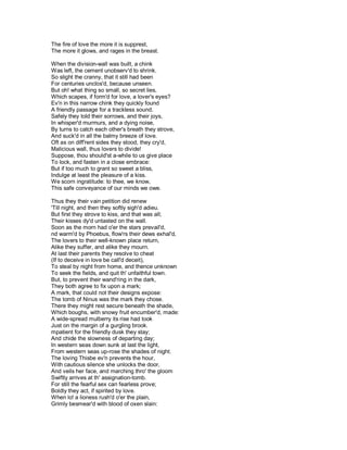 The fire of love the more it is supprest,
The more it glows, and rages in the breast.

When the division-wall was built, a chink
Was left, the cement unobserv'd to shrink.
So slight the cranny, that it still had been
For centuries unclos'd, because unseen.
But oh! what thing so small, so secret lies,
Which scapes, if form'd for love, a lover's eyes?
Ev'n in this narrow chink they quickly found
A friendly passage for a trackless sound.
Safely they told their sorrows, and their joys,
In whisper'd murmurs, and a dying noise,
By turns to catch each other's breath they strove,
And suck'd in all the balmy breeze of love.
Oft as on diff'rent sides they stood, they cry'd,
Malicious wall, thus lovers to divide!
Suppose, thou should'st a-while to us give place
To lock, and fasten in a close embrace:
But if too much to grant so sweet a bliss,
Indulge at least the pleasure of a kiss.
We scorn ingratitude: to thee, we know,
This safe conveyance of our minds we owe.

Thus they their vain petition did renew
'Till night, and then they softly sigh'd adieu.
But first they strove to kiss, and that was all;
Their kisses dy'd untasted on the wall.
Soon as the morn had o'er the stars prevail'd,
nd warm'd by Phoebus, flow'rs their dews exhal'd,
The lovers to their well-known place return,
Alike they suffer, and alike they mourn.
At last their parents they resolve to cheat
(If to deceive in love be call'd deceit),
To steal by night from home, and thence unknown
To seek the fields, and quit th' unfaithful town.
But, to prevent their wand'ring in the dark,
They both agree to fix upon a mark;
A mark, that could not their designs expose:
The tomb of Ninus was the mark they chose.
There they might rest secure beneath the shade,
Which boughs, with snowy fruit encumber'd, made:
A wide-spread mulberry its rise had took
Just on the margin of a gurgling brook.
mpatient for the friendly dusk they stay;
And chide the slowness of departing day;
In western seas down sunk at last the light,
From western seas up-rose the shades of night.
The loving Thisbe ev'n prevents the hour,
With cautious silence she unlocks the door,
And veils her face, and marching thro' the gloom
Swiftly arrives at th' assignation-tomb.
For still the fearful sex can fearless prove;
Boldly they act, if spirited by love.
When lo! a lioness rush'd o'er the plain,
Grimly besmear'd with blood of oxen slain:
 