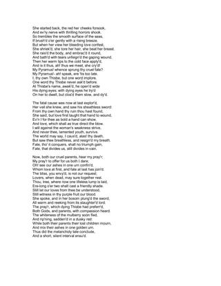 She started back, the red her cheeks forsook,
And ev'ry nerve with thrilling horrors shook.
So trembles the smooth surface of the seas,
If brush'd o'er gently with a rising breeze.
But when her view her bleeding love confest,
She shriek'd, she tore her hair, she beat her breast.
She rais'd the body, and embrac'd it round,
And bath'd with tears unfeign'd the gaping wound.
Then her warm lips to the cold face apply'd,
And is it thus, ah! thus we meet, she cry'd!
My Pyramus! whence sprung thy cruel fate?
My Pyramus!- ah! speak, ere 'tis too late.
I, thy own Thisbe, but one word implore,
One word thy Thisbe never ask'd before.
At Thisbe's name, awak'd, he open'd wide
His dying eyes; with dying eyes he try'd
On her to dwell, but clos'd them slow, and dy'd.

The fatal cause was now at last explor'd,
Her veil she knew, and saw his sheathless sword:
From thy own hand thy ruin thou hast found,
She said, but love first taught that hand to wound,
Ev'n I for thee as bold a hand can show,
And love, which shall as true direct the blow.
I will against the woman's weakness strive,
And never thee, lamented youth, survive.
The world may say, I caus'd, alas! thy death,
But saw thee breathless, and resign'd my breath.
Fate, tho' it conquers, shall no triumph gain,
Fate, that divides us, still divides in vain.

Now, both our cruel parents, hear my pray'r;
My pray'r to offer for us both I dare;
Oh! see our ashes in one urn confin'd,
Whom love at first, and fate at last has join'd.
The bliss, you envy'd, is not our request;
Lovers, when dead, may sure together rest.
Thou, tree, where now one lifeless lump is laid,
Ere-long o'er two shalt cast a friendly shade.
Still let our loves from thee be understood,
Still witness in thy purple fruit our blood.
She spoke, and in her bosom plung'd the sword,
All warm and reeking from its slaughter'd lord.
The pray'r, which dying Thisbe had preferr'd,
Both Gods, and parents, with compassion heard.
The whiteness of the mulberry soon fled,
And rip'ning, sadden'd in a dusky red:
While both their parents their lost children mourn,
And mix their ashes in one golden urn.
Thus did the melancholy tale conclude,
And a short, silent interval ensu'd.
 