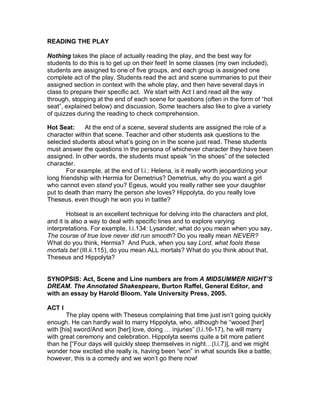 READING THE PLAY

Nothing takes the place of actually reading the play, and the best way for
students to do this is to get up on their feet! In some classes (my own included),
students are assigned to one of five groups, and each group is assigned one
complete act of the play. Students read the act and scene summaries to put their
assigned section in context with the whole play, and then have several days in
class to prepare their specific act. We start with Act I and read all the way
through, stopping at the end of each scene for questions (often in the form of “hot
seat”, explained below) and discussion. Some teachers also like to give a variety
of quizzes during the reading to check comprehension.

Hot Seat:     At the end of a scene, several students are assigned the role of a
character within that scene. Teacher and other students ask questions to the
selected students about what’s going on in the scene just read. These students
must answer the questions in the persona of whichever character they have been
assigned. In other words, the students must speak “in the shoes” of the selected
character.
        For example, at the end of I.i.: Helena, is it really worth jeopardizing your
long friendship with Hermia for Demetrius? Demetrius, why do you want a girl
who cannot even stand you? Egeus, would you really rather see your daughter
put to death than marry the person she loves? Hippolyta, do you really love
Theseus, even though he won you in battle?

        Hotseat is an excellent technique for delving into the characters and plot,
and it is also a way to deal with specific lines and to explore varying
interpretations. For example, I.i.134: Lysander, what do you mean when you say,
The course of true love never did run smooth? Do you really mean NEVER?
What do you think, Hermia? And Puck, when you say Lord, what fools these
mortals be! (III.ii.115), do you mean ALL mortals? What do you think about that,
Theseus and Hippolyta?


SYNOPSIS: Act, Scene and Line numbers are from A MIDSUMMER NIGHT’S
DREAM. The Annotated Shakespeare, Burton Raffel, General Editor, and
with an essay by Harold Bloom. Yale University Press, 2005.

ACT I
       The play opens with Theseus complaining that time just isn’t going quickly
enough. He can hardly wait to marry Hippolyta, who, although he “wooed [her]
with [his] sword/And won [her] love, doing … injuries” (I.i.16-17), he will marry
with great ceremony and celebration. Hippolyta seems quite a bit more patient
than he [“Four days will quickly steep themselves in night…(I.i.7)], and we might
wonder how excited she really is, having been “won” in what sounds like a battle;
however, this is a comedy and we won’t go there now!
 