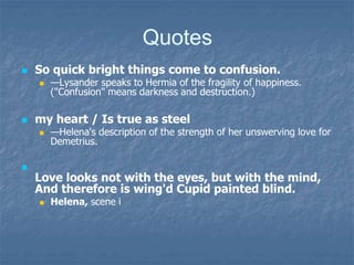 Quotes
 So quick bright things come to confusion.
 —Lysander speaks to Hermia of the fragility of happiness.
("Confusion" means darkness and destruction.)
 my heart / Is true as steel
 —Helena's description of the strength of her unswerving love for
Demetrius.

Love looks not with the eyes, but with the mind,
And therefore is wing'd Cupid painted blind.
 Helena, scene i
 