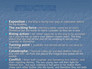  Exposition : The king is having four days of celebration before
his big wedding.
 The exciting force : Hermia’s father wants her to marry
Demetrius but she wants to marry Lysander as they are in love
 Rising action : Her father takes her to the king to be punished
(as it was the law to marry your fathers chosen man). The king
stated that she had till the end off his wedding to decide over
Lysander or Demetrius
 Turning point : Lysander and Hermia decide to run away to
the forest.
 Catastrophe : Titanium wakes up and sees Bottom falling in
love with him , as Puck had placed the magical love potion on het
eyelids .
 Conflict : When both Lysander and Demetrius love Helena , and
them rejecting Hermia. The two young men will then fight for
Helenas love , but puck realising it had gone to far makes them
chase each other further into the forest, and therefore they are both
 