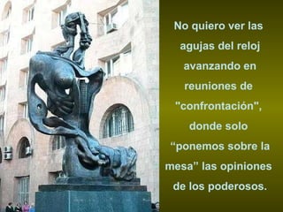 No quiero ver las  agujas del reloj avanzando en  reuniones de  "confrontación",  donde solo  “ ponemos sobre la mesa” las opiniones  de los poderosos. 