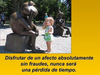 Disfrutar de un afecto absolutamente sin fraudes, nunca será  una pérdida de tiempo. 