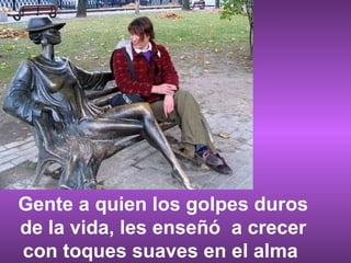 Gente a quien los golpes duros de la vida, les enseñó  a crecer con toques suaves en el alma  