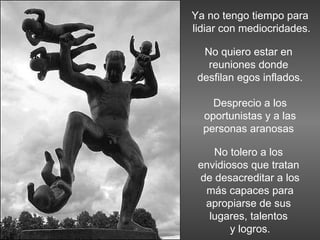 Ya no tengo tiempo para lidiar con mediocridades. No quiero estar en  reuniones donde  desfilan egos inflados. Desprecio a los oportunistas y a las personas aranosas  No tolero a los  envidiosos que tratan  de desacreditar a los más capaces para  apropiarse de sus  lugares, talentos  y logros. 