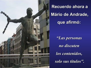 Recuerdo ahora a Mário de Andrade,  que afirmó:   “ Las personas  no discuten  los contenidos,  solo sus títulos". 