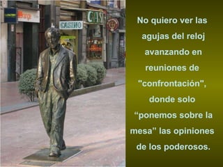 No quiero ver las  agujas del reloj avanzando en  reuniones de  "confrontación",  donde solo  “ ponemos sobre la mesa” las opiniones  de los poderosos. 