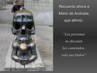 Recuerdo ahora aRecuerdo ahora a
Mário de Andrade,Mário de Andrade,
que afirmó:que afirmó:
““Las personasLas personas
no discutenno discuten
los contenidos,los contenidos,
solo sus títulos".solo sus títulos".
 
