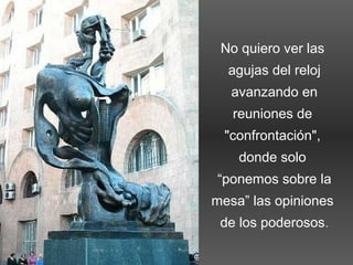 No quiero ver las
agujas del reloj
avanzando en
reuniones de
"confrontación",
donde solo
“ponemos sobre la
mesa” las opiniones
de los poderosos.
 