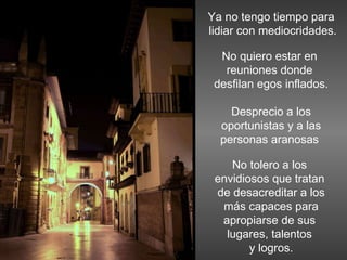 Ya no tengo tiempo para lidiar con mediocridades. No quiero estar en  reuniones donde  desfilan egos inflados. Desprecio a los oportunistas y a las personas aranosas  No tolero a los  envidiosos que tratan  de desacreditar a los más capaces para  apropiarse de sus  lugares, talentos  y logros. 