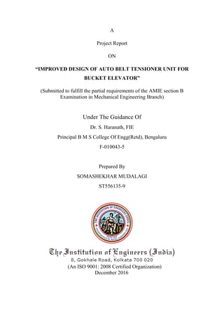 A
Project Report
ON
“IMPROVED DESIGN OF AUTO BELT TENSIONER UNIT FOR
BUCKET ELEVATOR”
(Submitted to fulfill the partial requirements of the AMIE section B
Examination in Mechanical Engineering Branch)
Under The Guidance Of
Dr. S. Haranath, FIE
Principal B M S College Of Engg(Retd), Bengaluru
F-010043-5
Prepared By
SOMASHEKHAR MUDALAGI
ST556135-9
(An ISO 9001: 2008 Certified Organization)
December 2016
 