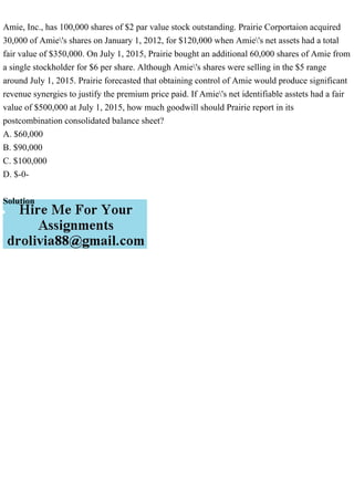 Amie, Inc., has 100,000 shares of $2 par value stock outstanding. Prairie Corportaion acquired
30,000 of Amie's shares on January 1, 2012, for $120,000 when Amie's net assets had a total
fair value of $350,000. On July 1, 2015, Prairie bought an additional 60,000 shares of Amie from
a single stockholder for $6 per share. Although Amie's shares were selling in the $5 range
around July 1, 2015. Prairie forecasted that obtaining control of Amie would produce significant
revenue synergies to justify the premium price paid. If Amie's net identifiable asstets had a fair
value of $500,000 at July 1, 2015, how much goodwill should Prairie report in its
postcombination consolidated balance sheet?
A. $60,000
B. $90,000
C. $100,000
D. $-0-
Solution
 