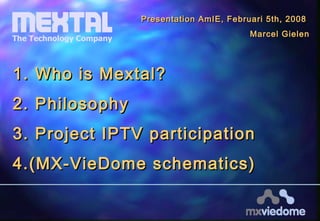 1.1. Who is Mextal?Who is Mextal?
2.2. PhilosophyPhilosophy
3.3. Project IPTV participationProject IPTV participation
4.4.(MX-VieDome schematics)(MX-VieDome schematics)
Presentation AmIE, Februari 5th, 2008Presentation AmIE, Februari 5th, 2008
Marcel GielenMarcel Gielen
 
