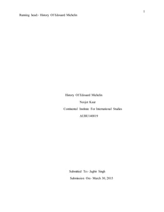 1
Running head:- History Of Edouard Michelin
History Of Edouard Michelin
Navjot Kaur
Continental Institute For International Studies
AUBU140019
Submitted To:- Jagbir Singh
Submission On:- March 30, 2015
 