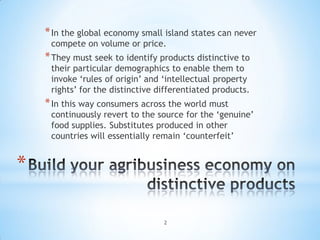 * In the global economy small island states can never
     compete on volume or price.
    * They must seek to identify products distinctive to
     their particular demographics to enable them to
     invoke ‘rules of origin’ and ‘intellectual property
     rights’ for the distinctive differentiated products.
    * In this way consumers across the world must
     continuously revert to the source for the ‘genuine’
     food supplies. Substitutes produced in other
     countries will essentially remain ‘counterfeit’


*

                                  2
 