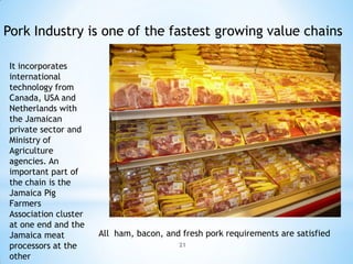 Pork Industry is one of the fastest growing value chains

It incorporates
international
technology from
Canada, USA and
Netherlands with
the Jamaican
private sector and
Ministry of
Agriculture
agencies. An
important part of
the chain is the
Jamaica Pig
Farmers
Association cluster
at one end and the
Jamaica meat          All ham, bacon, and fresh pork requirements are satisfied
processors at the                        21

other
 