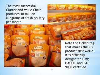 The most successful
Cluster and Value Chain
produces 10 million
kilograms of fresh poultry
per month.




                                  Note the ticked tag
                                  that makes the CB
                                  product first world.
                                  It is officially
                                  designated GMP,
                                  HACCP and ISO
                                  9000 certified
                             22
 