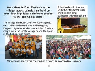 More than 14 Food Festivals in the             A hundred cooks turn up
  villages across Jamaica are held per            with their followers from
year. Each highlights a different product         their village for a
                                                  barbecue chicken cook-off
        in the commodity chain.

The village and Hotel Chefs compete against
each other to determine who the reigning
Kings and Queens for the year will be. Tourists
mingle with the locals to experience the blend
of food, music and dance.




   Winners and spectators cheering on a beach in Montego Bay, Jamaica
                                          23
 