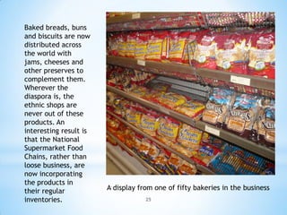Baked breads, buns
and biscuits are now
distributed across
the world with
jams, cheeses and
other preserves to
complement them.
Wherever the
diaspora is, the
ethnic shops are
never out of these
products. An
interesting result is
that the National
Supermarket Food
Chains, rather than
loose business, are
now incorporating
the products in
their regular           A display from one of fifty bakeries in the business
inventories.                        25
 
