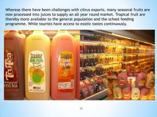 Whereas there have been challenges with citrus exports, many seasonal fruits are
now processed into juices to supply an all year round market. Tropical fruit are
thereby more available to the general population and the school feeding
programme. While tourists have access to exotic tastes continuously.




                                         26
 