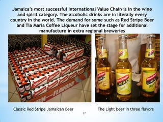 Jamaica’s most successful International Value Chain is in the wine
   and spirit category. The alcoholic drinks are in literally every
country in the world. The demand for some such as Red Stripe Beer
   and Tia Maria Coffee Liqueur have set the stage for additional
              manufacture in extra regional breweries




 Classic Red Stripe Jamaican Beer        The Light beer in three flavors
                                    27
 