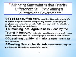 *


Food Self sufficiency is considered the main priority. We
must feed our population the cheapest way possible. Other peoples
surpluses and handouts can make Politicians popular in the short term
but this position is not sustainable.
Sustaining local Agribusiness - lead by the
Tourist Industry. We legitimately consider Agro- tourism because
we can sustain business on the demographic features of the Caribbean.
Sustaining traditional markets regardless of life cycle
considerations.
Creating New Niche Markets based on those things in
which the Caribbean has a strategic Advantage.

                                   33
 