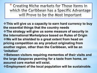 *


This will give us a capacity to earn hard currency to buy
the essential things that the country needs
The strategy will give us some measure of security in
the International Marketplace based on Rules of Origin
We will be shielded to a great extent from head on
pricing competition as any product originating from
another region, other than the Caribbean, will be an
‘imitation’
Between visitors requiring mementos of their visits and
the large diasporas yearning for a taste from home, an
assured core market will exist.
Employment of the local population will be sustainable.
                               34
 